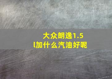 大众朗逸1.5l加什么汽油好呢