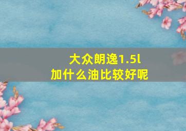 大众朗逸1.5l加什么油比较好呢