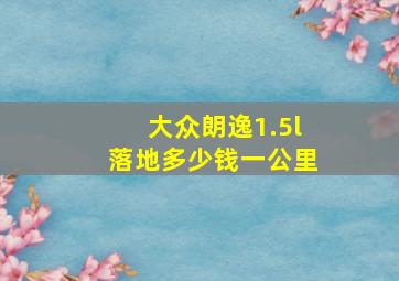 大众朗逸1.5l落地多少钱一公里