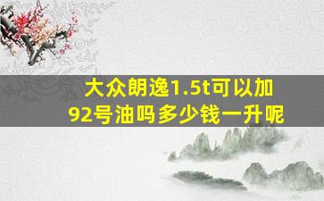 大众朗逸1.5t可以加92号油吗多少钱一升呢