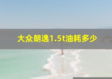 大众朗逸1.5t油耗多少