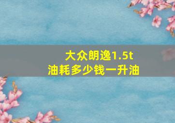 大众朗逸1.5t油耗多少钱一升油