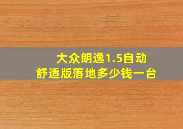 大众朗逸1.5自动舒适版落地多少钱一台