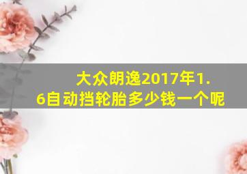 大众朗逸2017年1.6自动挡轮胎多少钱一个呢