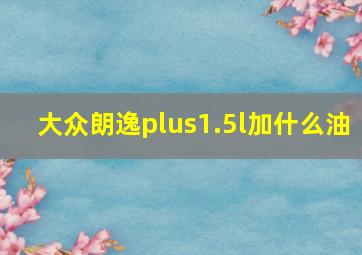 大众朗逸plus1.5l加什么油