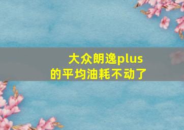 大众朗逸plus的平均油耗不动了