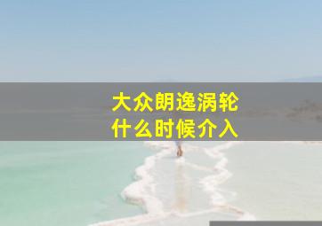 大众朗逸涡轮什么时候介入