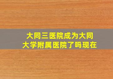 大同三医院成为大同大学附属医院了吗现在