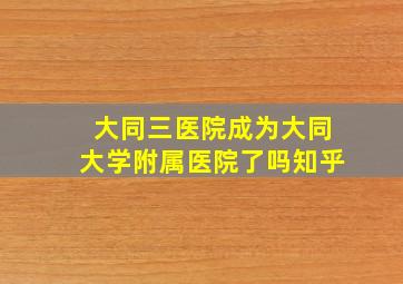 大同三医院成为大同大学附属医院了吗知乎