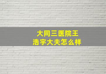 大同三医院王浩宇大夫怎么样