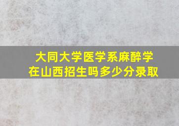 大同大学医学系麻醉学在山西招生吗多少分录取