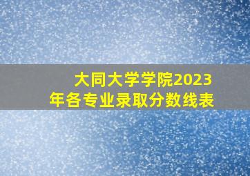 大同大学学院2023年各专业录取分数线表