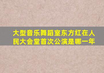 大型音乐舞蹈室东方红在人民大会堂首次公演是哪一年