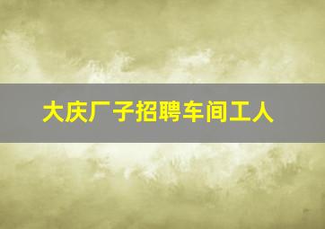 大庆厂子招聘车间工人