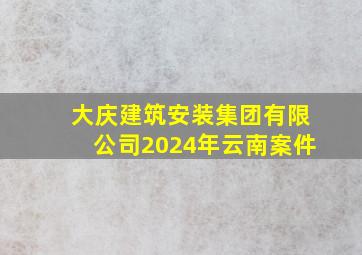 大庆建筑安装集团有限公司2024年云南案件