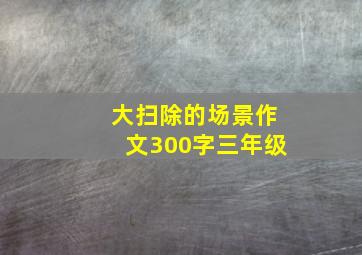 大扫除的场景作文300字三年级