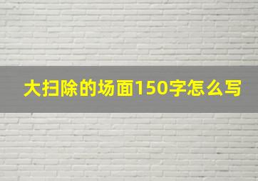 大扫除的场面150字怎么写