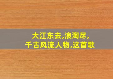 大江东去,浪淘尽,千古风流人物,这首歌