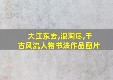 大江东去,浪淘尽,千古风流人物书法作品图片