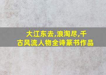 大江东去,浪淘尽,千古风流人物全诗篆书作品