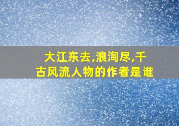 大江东去,浪淘尽,千古风流人物的作者是谁