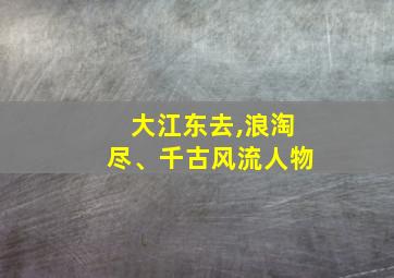 大江东去,浪淘尽、千古风流人物