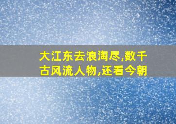 大江东去浪淘尽,数千古风流人物,还看今朝