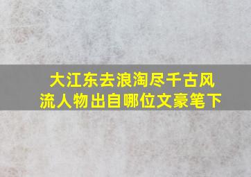 大江东去浪淘尽千古风流人物出自哪位文豪笔下