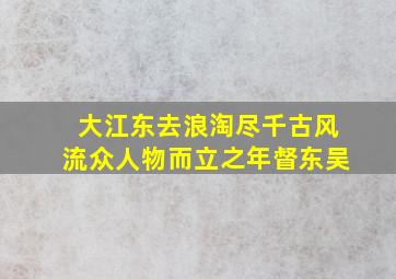 大江东去浪淘尽千古风流众人物而立之年督东吴