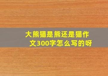 大熊猫是熊还是猫作文300字怎么写的呀