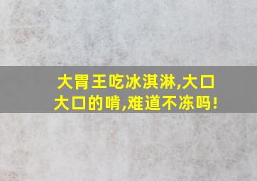 大胃王吃冰淇淋,大口大口的啃,难道不冻吗!