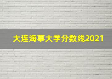 大连海事大学分数线2021