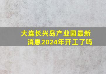 大连长兴岛产业园最新消息2024年开工了吗