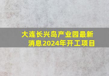 大连长兴岛产业园最新消息2024年开工项目