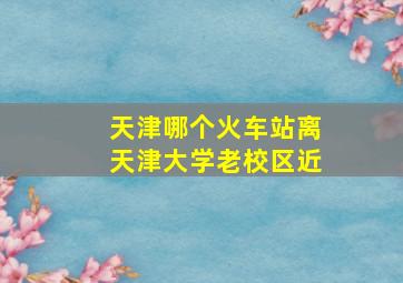 天津哪个火车站离天津大学老校区近