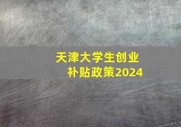 天津大学生创业补贴政策2024