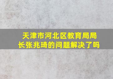 天津市河北区教育局局长张兆琦的问题解决了吗