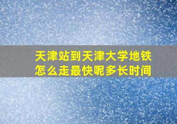 天津站到天津大学地铁怎么走最快呢多长时间