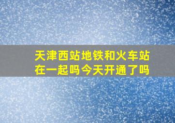 天津西站地铁和火车站在一起吗今天开通了吗