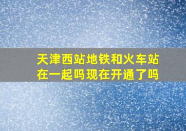 天津西站地铁和火车站在一起吗现在开通了吗