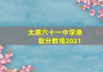 太原六十一中学录取分数线2021