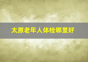 太原老年人体检哪里好