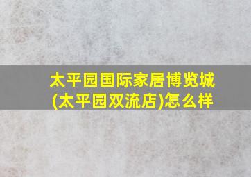 太平园国际家居博览城(太平园双流店)怎么样