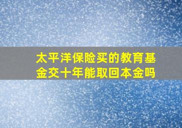 太平洋保险买的教育基金交十年能取回本金吗