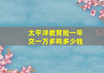 太平洋教育险一年交一万多吗多少钱