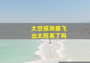 太空探测器飞出太阳系了吗