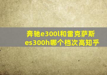 奔驰e300l和雷克萨斯es300h哪个档次高知乎