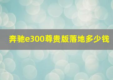 奔驰e300尊贵版落地多少钱