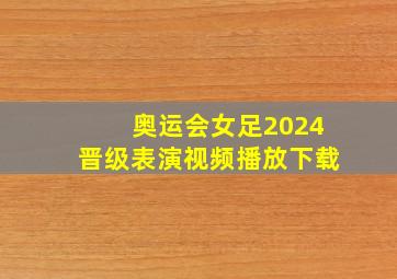 奥运会女足2024晋级表演视频播放下载