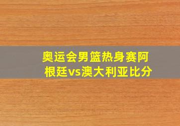 奥运会男篮热身赛阿根廷vs澳大利亚比分